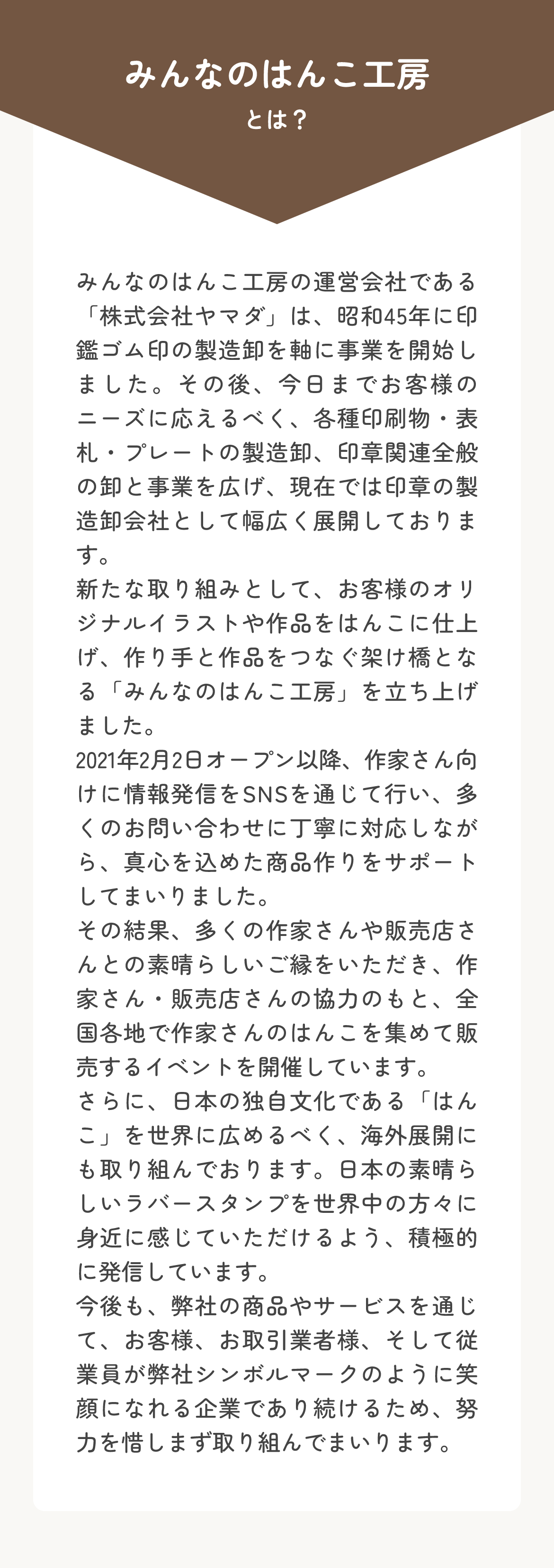 みんなのはんこ工房は、昭和45年創業の印章製造卸会社「株式会社ヤマダ」が運営。印鑑・ゴム印からオリジナルスタンプ制作まで幅広く対応し、海外展開も積極的に進めています。2021年みんなのはんこ工房オープン以来、真心を込めた商品作りとサポートを大切にしています。